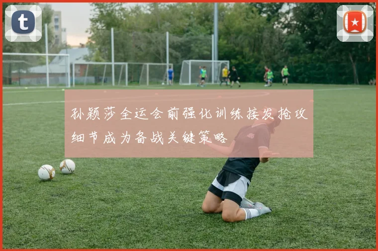 孙颖莎全运会前强化训练接发抢攻细节成为备战关键策略